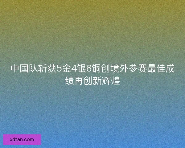 中国队斩获5金4银6铜创境外参赛最佳成绩再创新辉煌