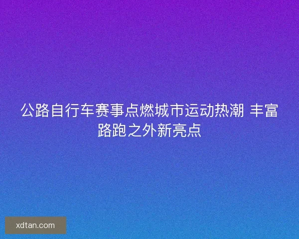 公路自行车赛事点燃城市运动热潮 丰富路跑之外新亮点 公路自行车赛事点燃城市运动热潮 丰富路跑之外新亮点