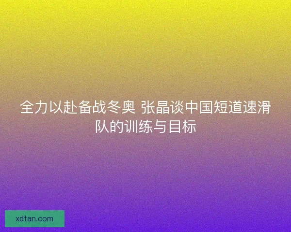 全力以赴备战冬奥 张晶谈中国短道速滑队的训练与目标