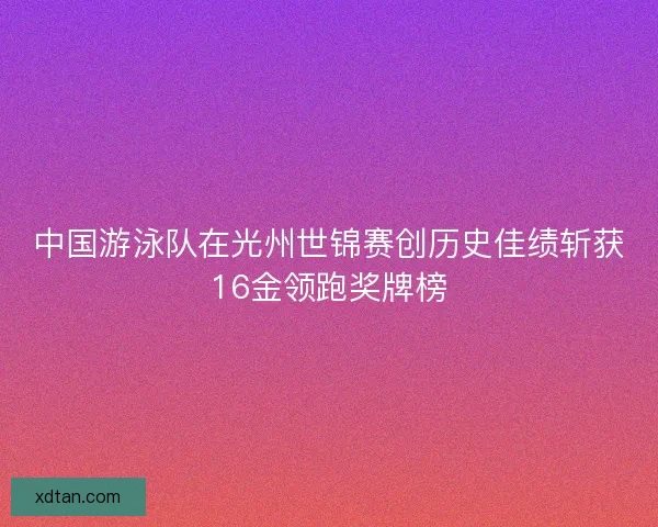中国游泳队在光州世锦赛创历史佳绩斩获16金领跑奖牌榜