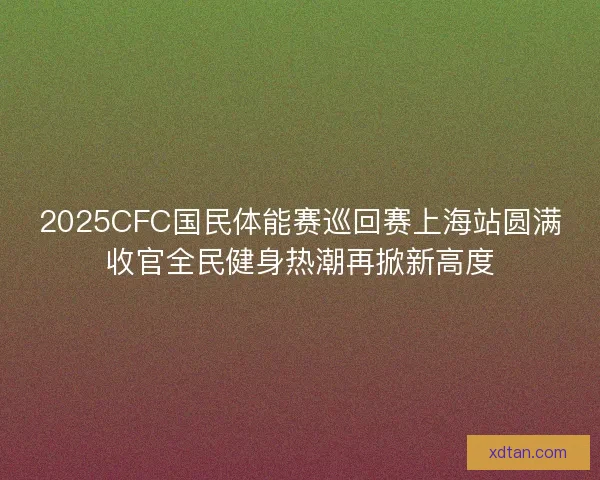 2025CFC国民体能赛巡回赛上海站圆满收官全民健身热潮再掀新高度