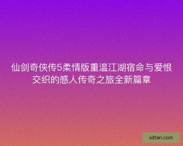仙剑奇侠传5柔情版重温江湖宿命与爱恨交织的感人传奇之旅全新篇章