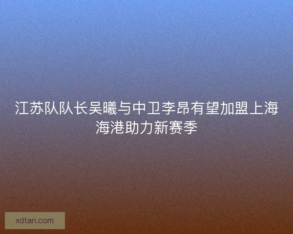 江苏队队长吴曦与中卫李昂有望加盟上海海港助力新赛季