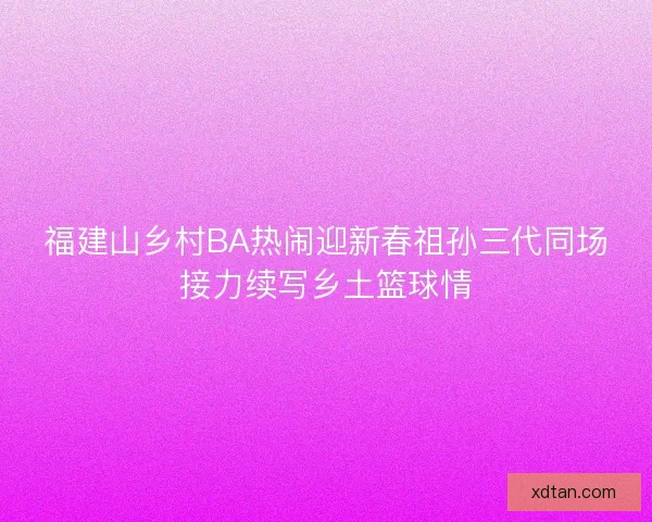 福建山乡村BA热闹迎新春祖孙三代同场接力续写乡土篮球情