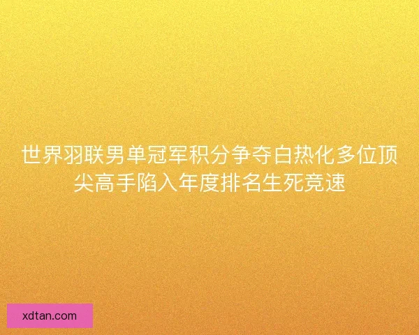 世界羽联男单冠军积分争夺白热化多位顶尖高手陷入年度排名生死竞速