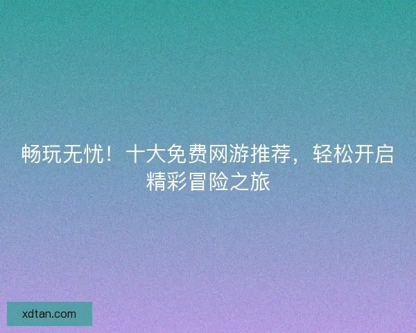 畅玩无忧！十大免费网游推荐，轻松开启精彩冒险之旅
