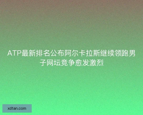 ATP最新排名公布阿尔卡拉斯继续领跑男子网坛竞争愈发激烈