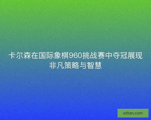 卡尔森在国际象棋960挑战赛中夺冠展现非凡策略与智慧