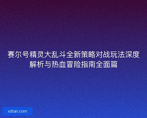 赛尔号精灵大乱斗全新策略对战玩法深度解析与热血冒险指南全面篇