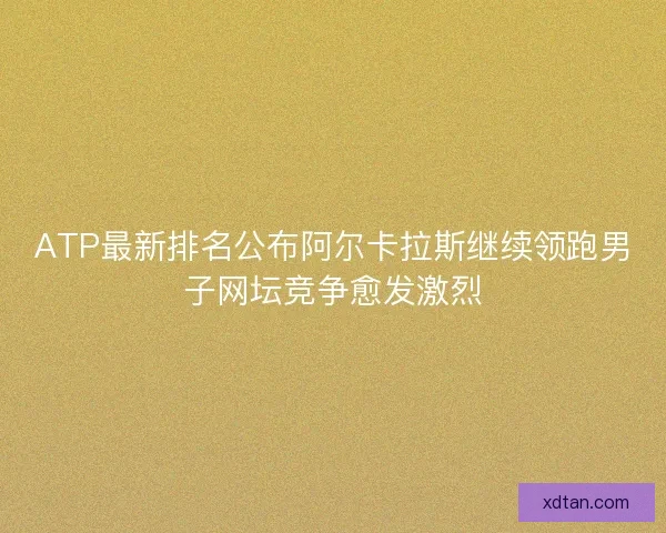 ATP最新排名公布阿尔卡拉斯继续领跑男子网坛竞争愈发激烈