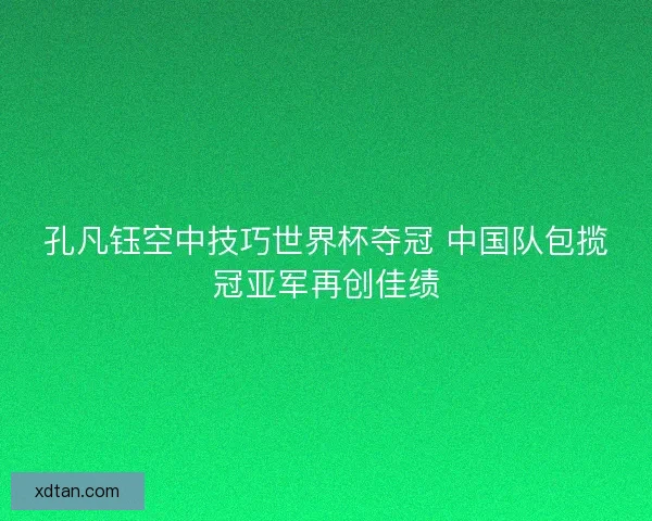 孔凡钰空中技巧世界杯夺冠 中国队包揽冠亚军再创佳绩