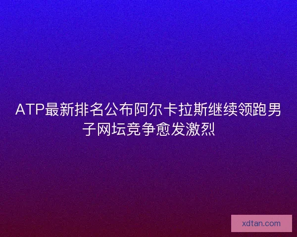 ATP最新排名公布阿尔卡拉斯继续领跑男子网坛竞争愈发激烈