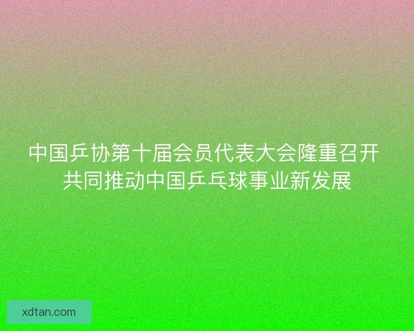 中国乒协第十届会员代表大会隆重召开 共同推动中国乒乓球事业新发展