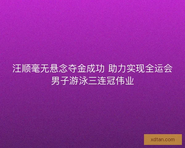 汪顺毫无悬念夺金成功 助力实现全运会男子游泳三连冠伟业