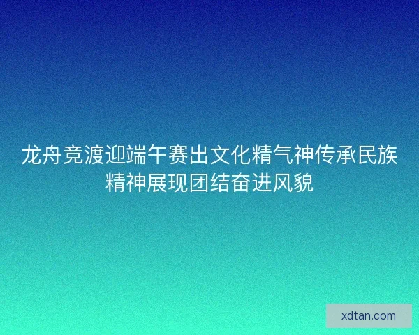 龙舟竞渡迎端午赛出文化精气神传承民族精神展现团结奋进风貌
