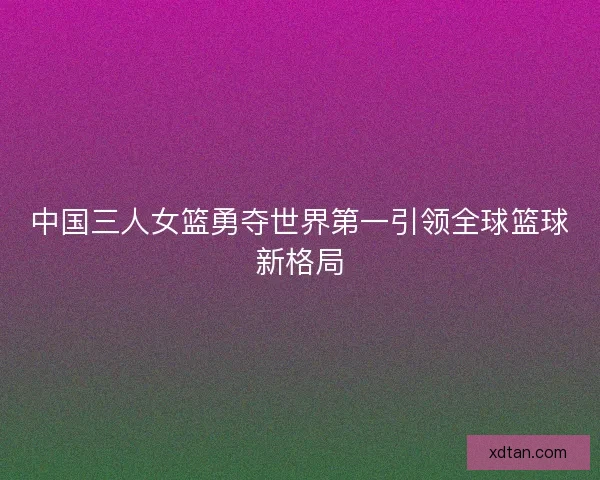 中国三人女篮勇夺世界第一引领全球篮球新格局