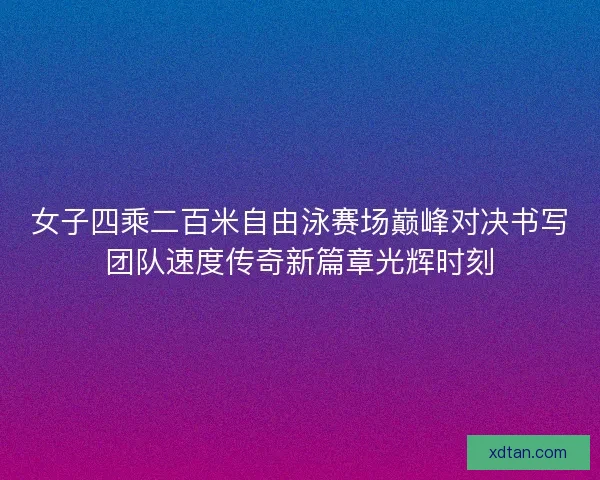 女子四乘二百米自由泳赛场巅峰对决书写团队速度传奇新篇章光辉时刻