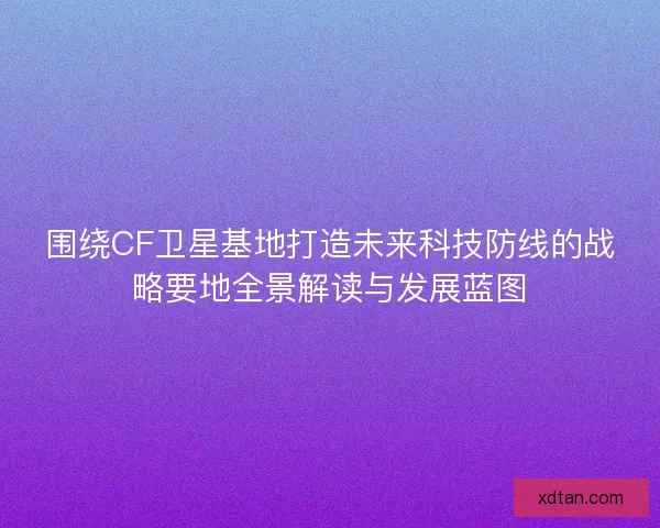 围绕CF卫星基地打造未来科技防线的战略要地全景解读与发展蓝图