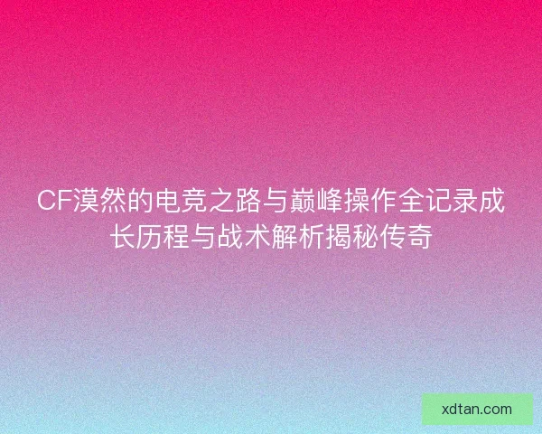 CF漠然的电竞之路与巅峰操作全记录成长历程与战术解析揭秘传奇