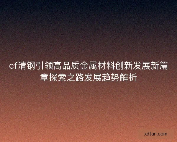 cf清钢引领高品质金属材料创新发展新篇章探索之路发展趋势解析