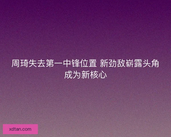 周琦失去第一中锋位置 新劲敌崭露头角成为新核心